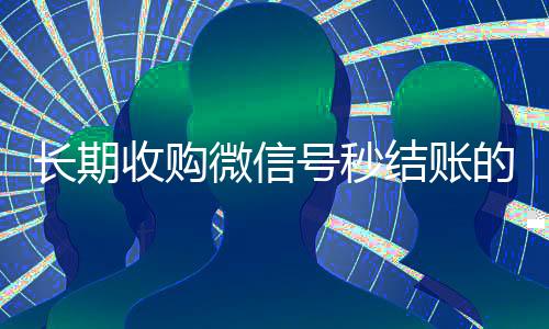 长期收购微信号秒结账的(全天收购微信号秒结)