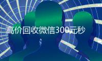 高价回收微信300元秒结（高价回收微信300元秒结的平台）