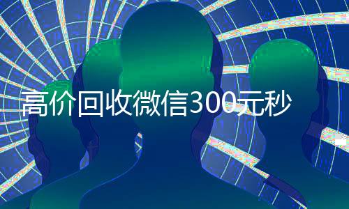 高价回收微信300元秒结(高价回收微信300元秒结的平台)