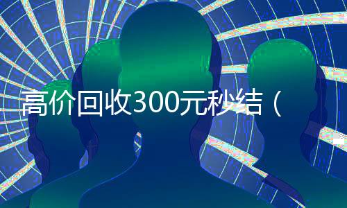 高价回收300元秒结(高价24小时回收微信)