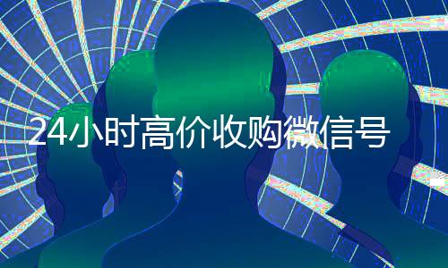 24小时高价收购微信号(收购微信号的交易平台)