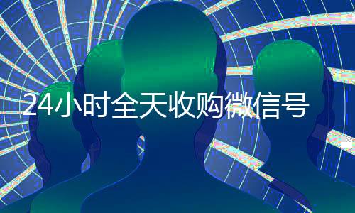 24小时全天收购微信号(高价24小时回收微信)